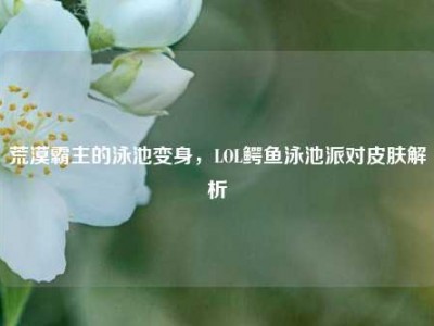 荒漠霸主的泳池变身，LOL鳄鱼泳池派对皮肤解析