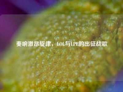 奏响激昂旋律，LOL与LPL的出征战歌
