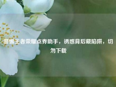 警惕王者荣耀点券助手，诱惑背后藏陷阱，切勿下载