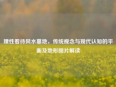 理性看待风水墓地，传统观念与现代认知的平衡及地形图片解读