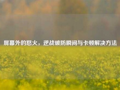 屏幕外的怒火，逆战破防瞬间与卡顿解决方法