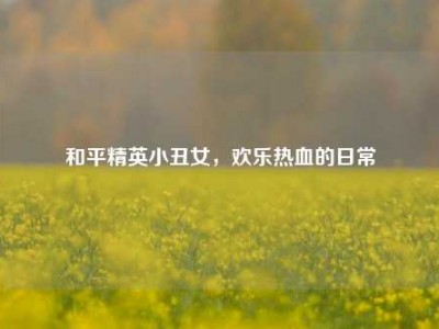 和平精英小丑女，欢乐热血的日常