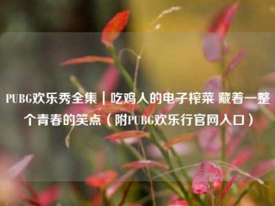 PUBG欢乐秀全集｜吃鸡人的电子榨菜 藏着一整个青春的笑点（附PUBG欢乐行官网入口）