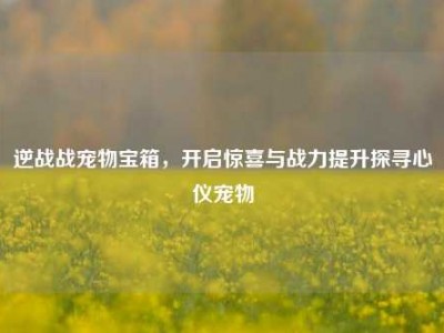 逆战战宠物宝箱，开启惊喜与战力提升探寻心仪宠物