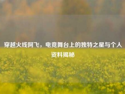 穿越火线阿飞，电竞舞台上的独特之星与个人资料揭秘