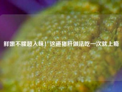鲜嫩不腥超入味！这道猪肝做法吃一次就上瘾