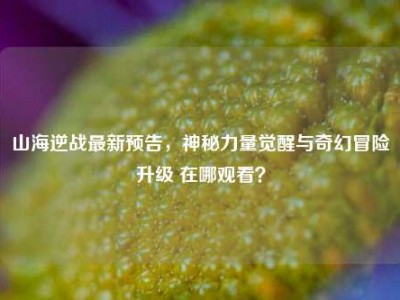 山海逆战最新预告，神秘力量觉醒与奇幻冒险升级 在哪观看？