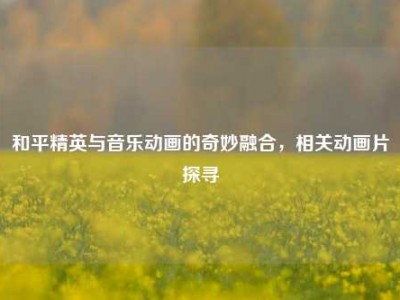 和平精英与音乐动画的奇妙融合，相关动画片探寻