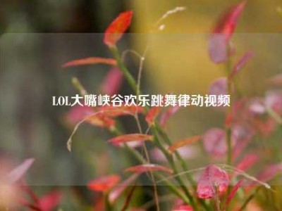 LOL大嘴峡谷欢乐跳舞律动视频