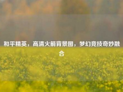和平精英，高清火箭背景图，梦幻竞技奇妙融合