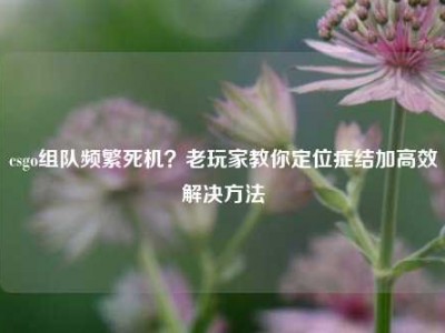 csgo组队频繁死机？老玩家教你定位症结加高效解决方法