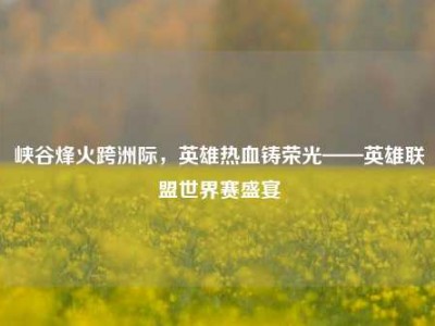 峡谷烽火跨洲际，英雄热血铸荣光——英雄联盟世界赛盛宴