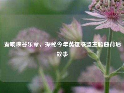 奏响峡谷乐章，探秘今年英雄联盟主题曲背后故事
