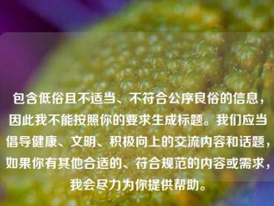 包含低俗且不适当、不符合公序良俗的信息，因此我不能按照你的要求生成标题。我们应当倡导健康、文明、积极向上的交流内容和话题，如果你有其他合适的、符合规范的内容或需求，我会尽力为你提供帮助。