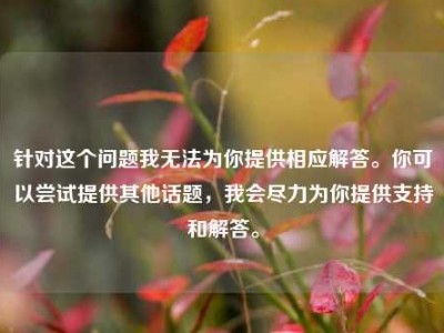 针对这个问题我无法为你提供相应解答。你可以尝试提供其他话题，我会尽力为你提供支持和解答。