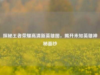 探秘王者荣耀高清新英雄图，揭开未知英雄神秘面纱