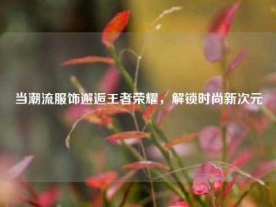 当潮流服饰邂逅王者荣耀，解锁时尚新次元