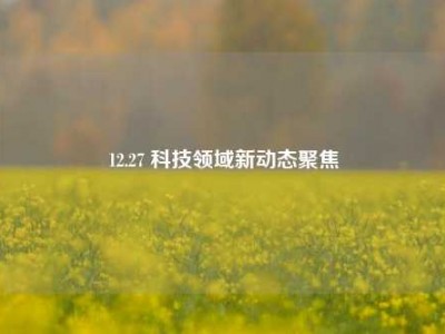 12.27 科技领域新动态聚焦