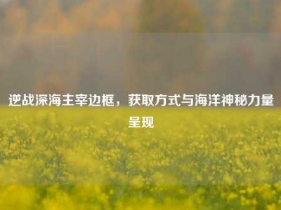 逆战深海主宰边框，获取方式与海洋神秘力量呈现