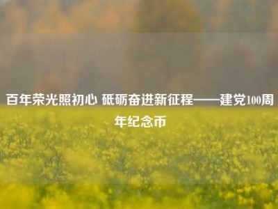百年荣光照初心 砥砺奋进新征程——建党100周年纪念币