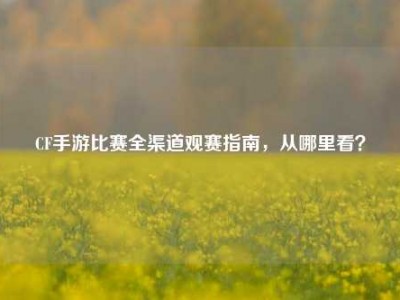 CF手游比赛全渠道观赛指南，从哪里看？