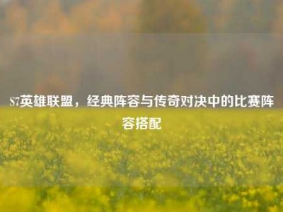 S7英雄联盟，经典阵容与传奇对决中的比赛阵容搭配