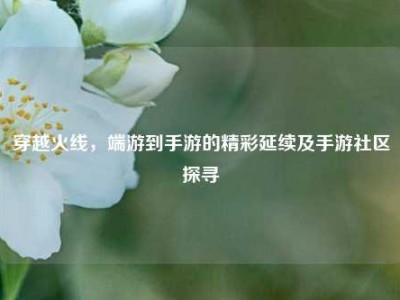 穿越火线，端游到手游的精彩延续及手游社区探寻