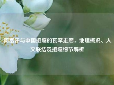 阿富汗与中国接壤的瓦罕走廊，地理概况、人文联结及接壤细节解析