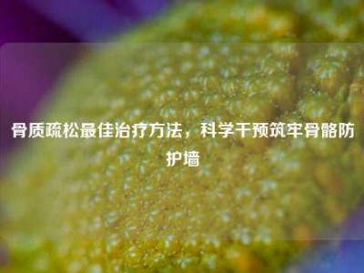 骨质疏松最佳治疗方法，科学干预筑牢骨骼防护墙