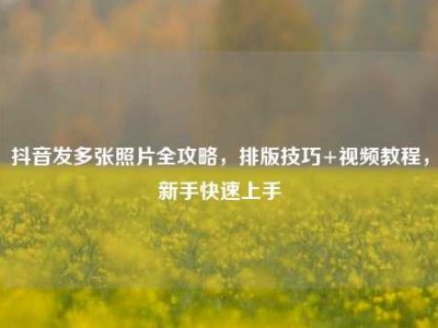 抖音发多张照片全攻略，排版技巧+视频教程，新手快速上手