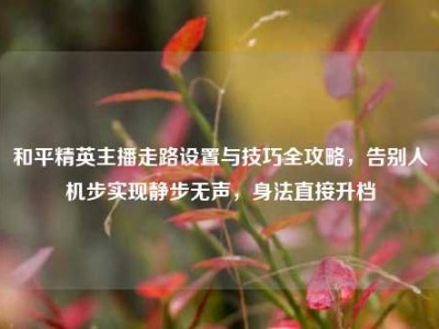 和平精英主播走路设置与技巧全攻略，告别人机步实现静步无声，身法直接升档