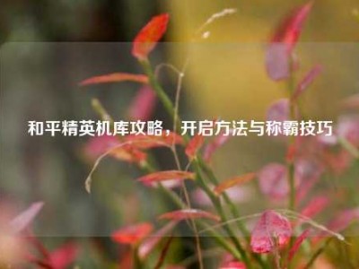 和平精英机库攻略，开启方法与称霸技巧