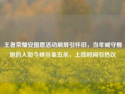 王者荣耀安图恩活动刷屏引怀旧，当年喊守舰炮的人如今峡谷拿五杀，上线时间引热议