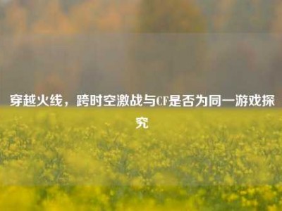 穿越火线，跨时空激战与CF是否为同一游戏探究
