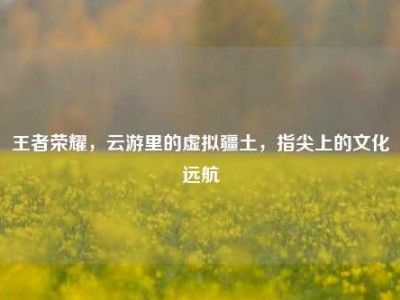 王者荣耀，云游里的虚拟疆土，指尖上的文化远航