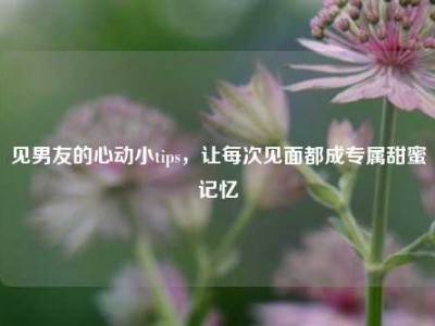 见男友的心动小tips，让每次见面都成专属甜蜜记忆