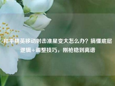 和平精英移动射击准星变大怎么办？搞懂底层逻辑+调整技巧，刚枪稳到离谱