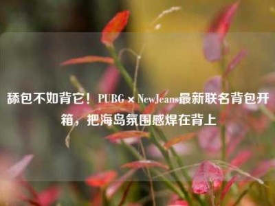 舔包不如背它！PUBG×NewJeans最新联名背包开箱，把海岛氛围感焊在背上