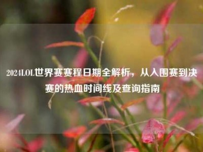 2024LOL世界赛赛程日期全解析，从入围赛到决赛的热血时间线及查询指南