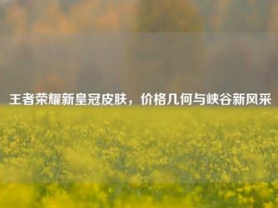 王者荣耀新皇冠皮肤，价格几何与峡谷新风采