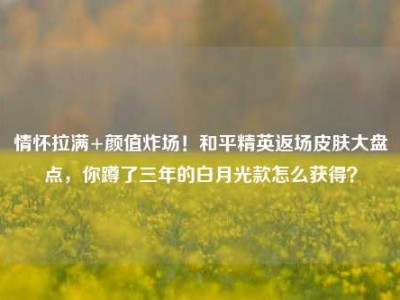 情怀拉满+颜值炸场！和平精英返场皮肤大盘点，你蹲了三年的白月光款怎么获得？