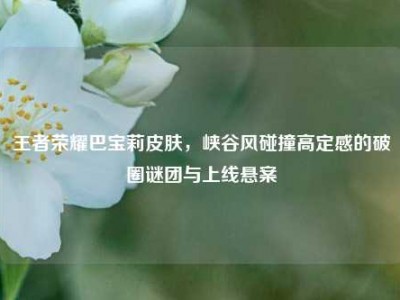 王者荣耀巴宝莉皮肤，峡谷风碰撞高定感的破圈谜团与上线悬案