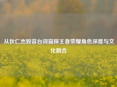 从狄仁杰毁容台词窥探王者荣耀角色深度与文化融合