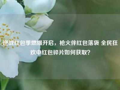 逆战红包季燃爆开启，枪火伴红包落袋 全民狂欢中红包碎片如何获取？