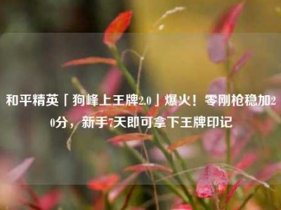 和平精英「狗峰上王牌2.0」爆火！零刚枪稳加20分，新手7天即可拿下王牌印记