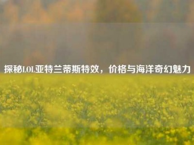 探秘LOL亚特兰蒂斯特效，价格与海洋奇幻魅力