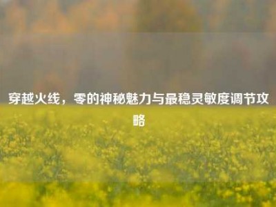 穿越火线，零的神秘魅力与最稳灵敏度调节攻略