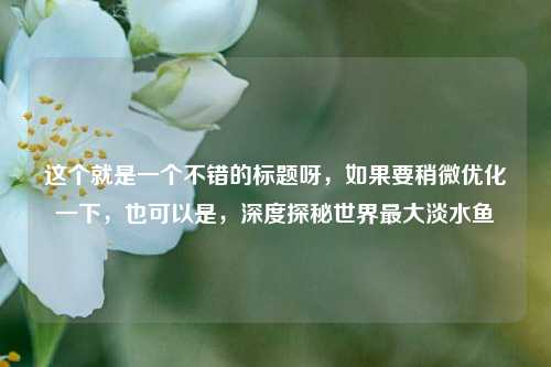 这个就是一个不错的标题呀，如果要稍微优化一下，也可以是，深度探秘世界最大淡水鱼
