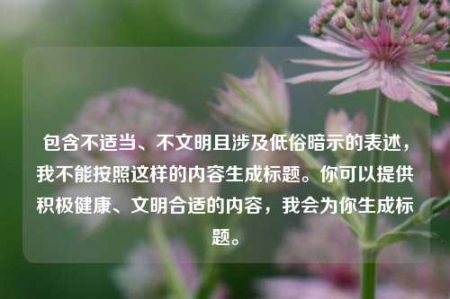 包含不适当、不文明且涉及低俗暗示的表述,我不能按照这样的内容生成标题。你可以提供积极健康、文明合适的内容,我会为你生成标题。