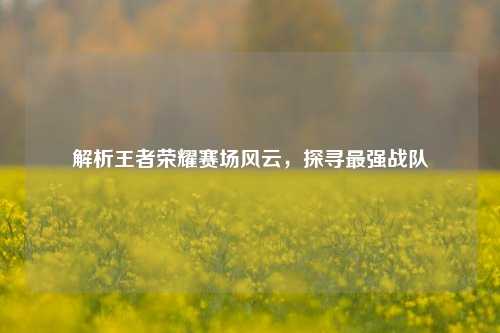 解析王者荣耀赛场风云，探寻最强战队